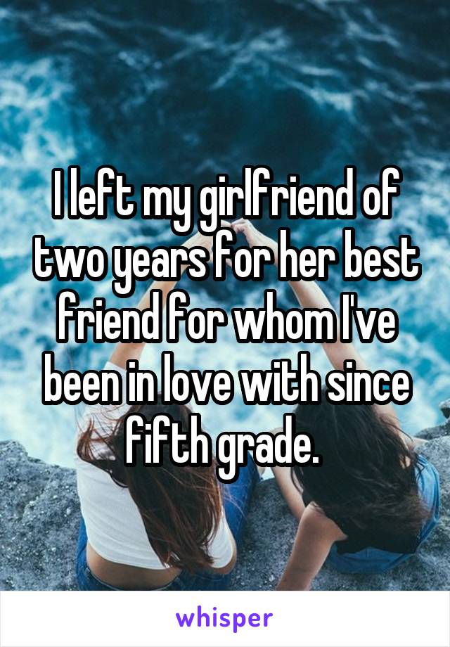 I left my girlfriend of two years for her best friend for whom I've been in love with since fifth grade. 