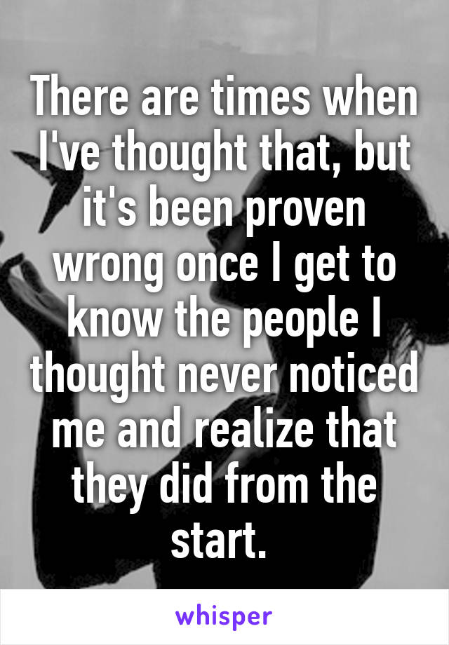 There are times when I've thought that, but it's been proven wrong once I get to know the people I thought never noticed me and realize that they did from the start. 