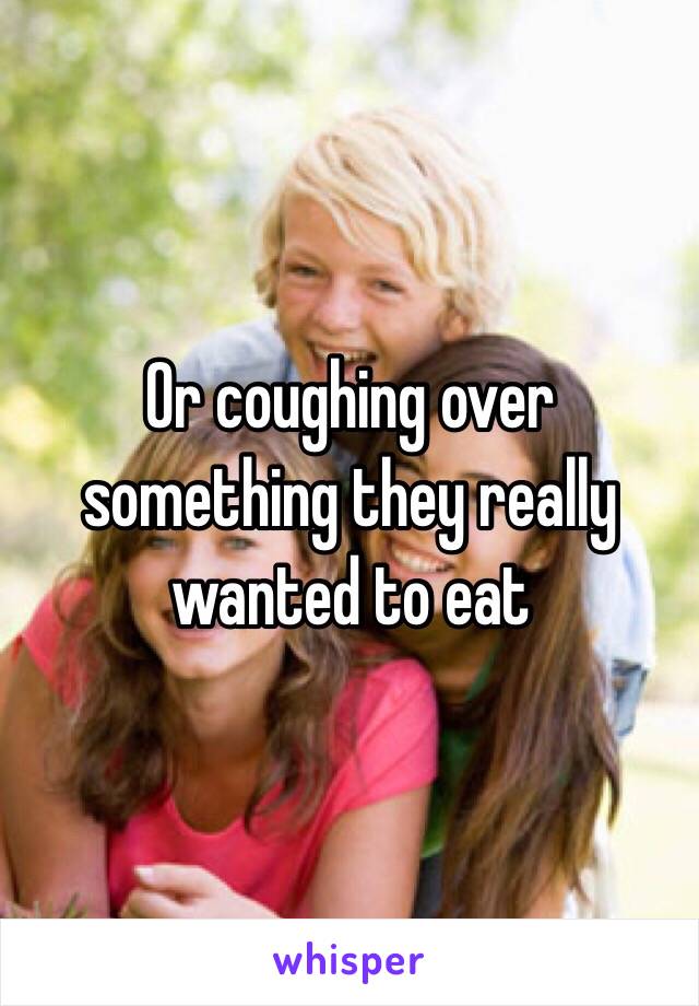 Or coughing over something they really wanted to eat 