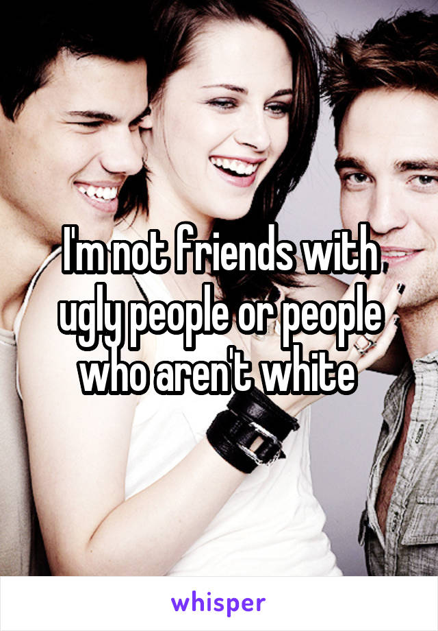 I'm not friends with ugly people or people who aren't white 