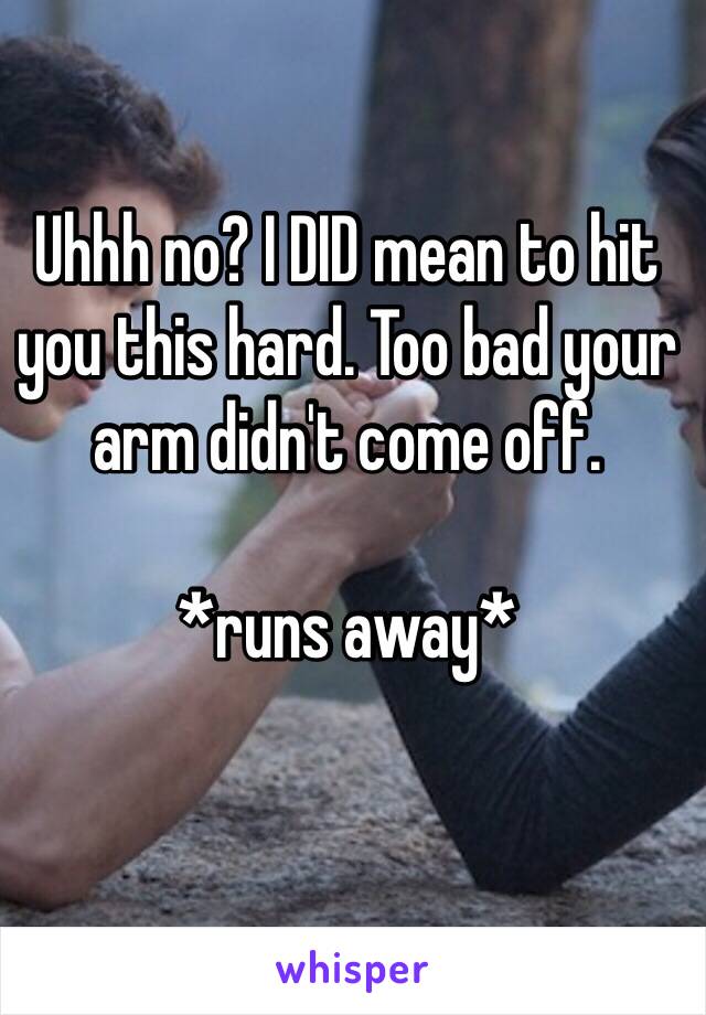 Uhhh no? I DID mean to hit you this hard. Too bad your arm didn't come off.

*runs away*