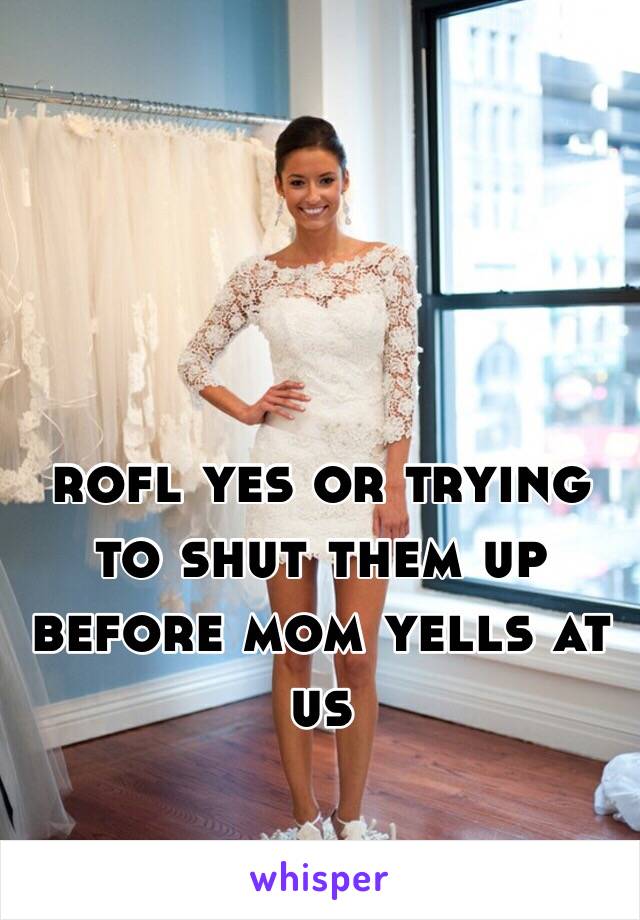 rofl yes or trying to shut them up before mom yells at us 