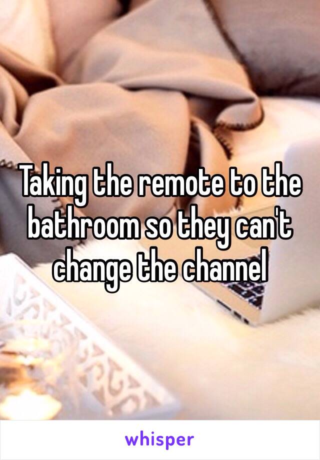 Taking the remote to the bathroom so they can't change the channel 