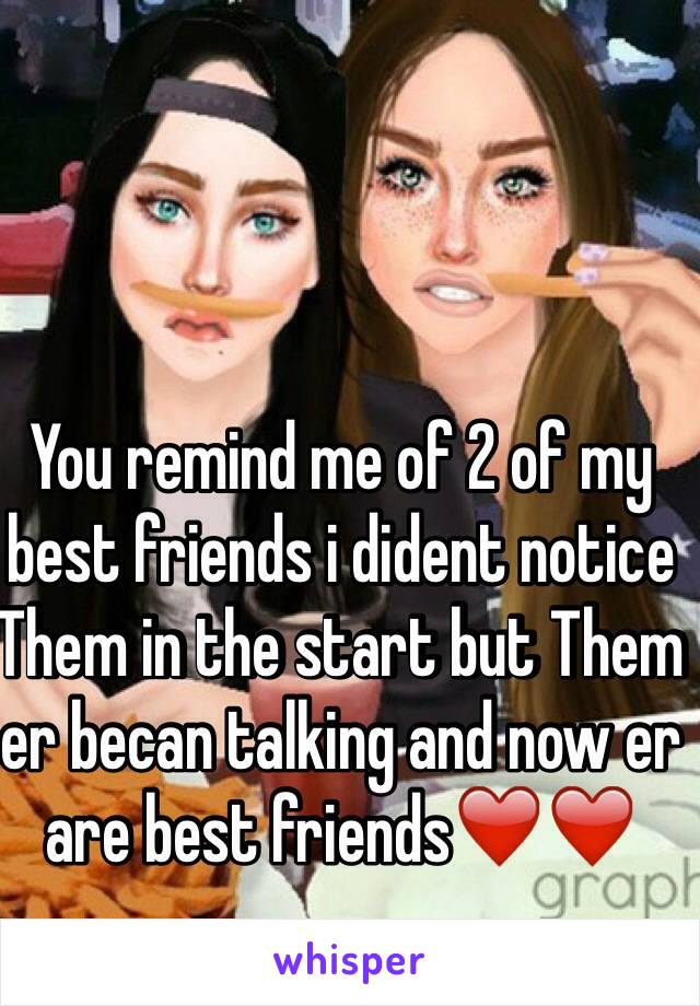 You remind me of 2 of my best friends i dident notice Them in the start but Them er becan talking and now er are best friends❤️❤️