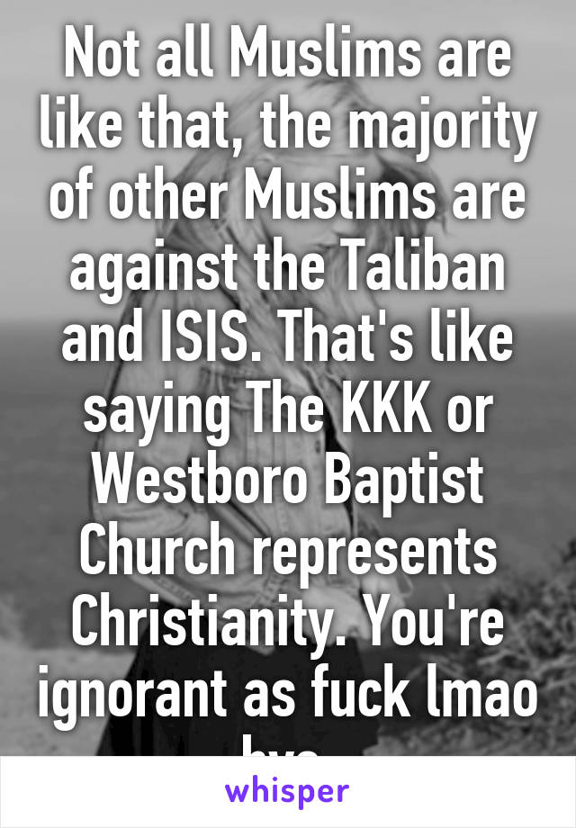 Not all Muslims are like that, the majority of other Muslims are against the Taliban and ISIS. That's like saying The KKK or Westboro Baptist Church represents Christianity. You're ignorant as fuck lmao bye.