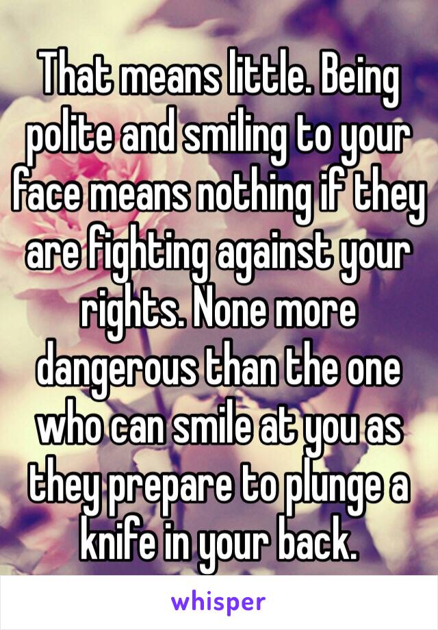 That means little. Being polite and smiling to your face means nothing if they are fighting against your rights. None more dangerous than the one who can smile at you as they prepare to plunge a knife in your back.
