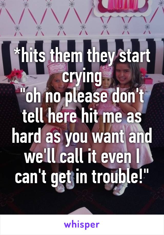 *hits them they start crying
"oh no please don't tell here hit me as hard as you want and we'll call it even I can't get in trouble!"