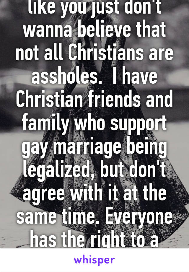 I guess some people like you just don't wanna believe that not all Christians are assholes.  I have Christian friends and family who support gay marriage being legalized, but don't agree with it at the same time. Everyone has the right to a pursuit of happiness.  