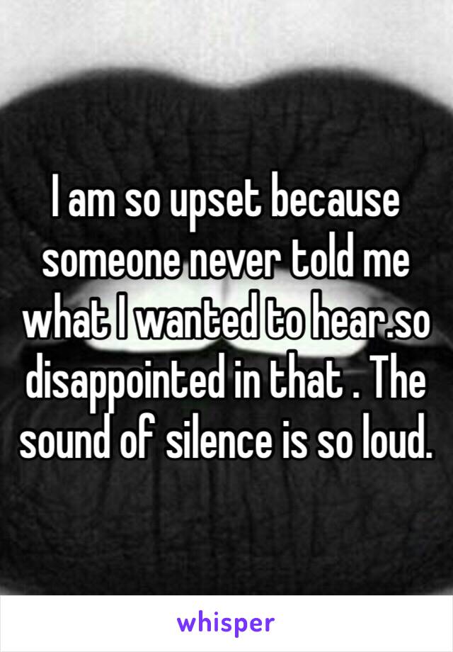 I am so upset because someone never told me what I wanted to hear.so disappointed in that . The sound of silence is so loud.