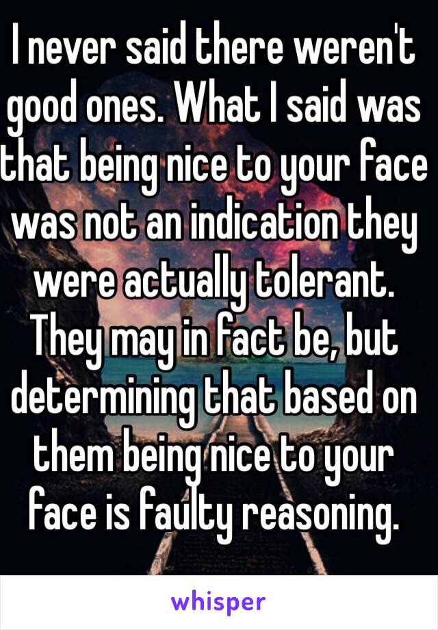 I never said there weren't good ones. What I said was that being nice to your face was not an indication they were actually tolerant. They may in fact be, but determining that based on them being nice to your face is faulty reasoning. 