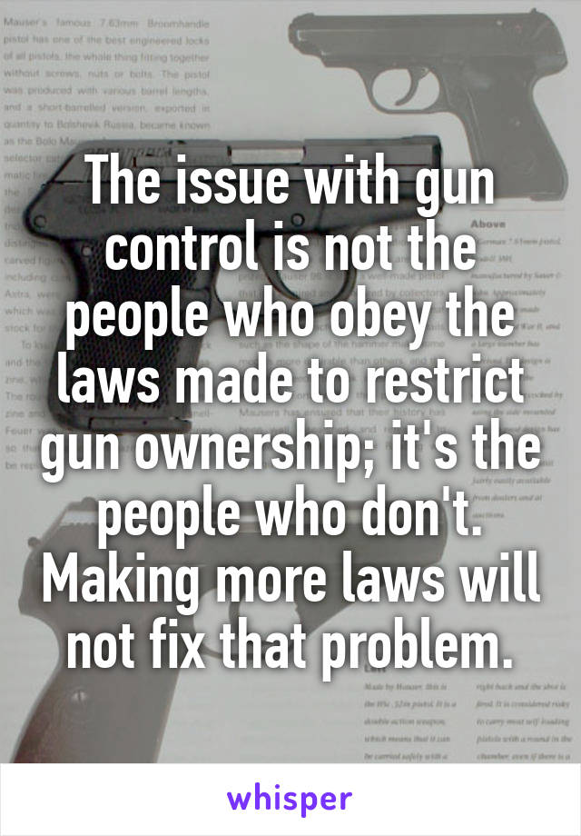 The issue with gun control is not the people who obey the laws made to restrict gun ownership; it's the people who don't. Making more laws will not fix that problem.
