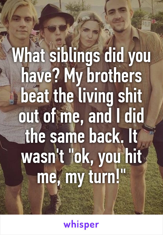 What siblings did you have? My brothers beat the living shit out of me, and I did the same back. It wasn't "ok, you hit me, my turn!"