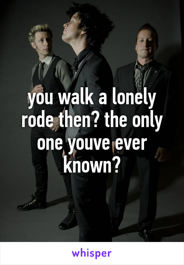 you walk a lonely rode then? the only one youve ever known?