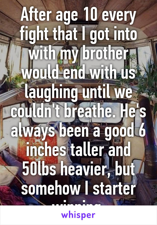 After age 10 every fight that I got into with my brother would end with us laughing until we couldn't breathe. He's always been a good 6 inches taller and 50lbs heavier, but somehow I starter winning.