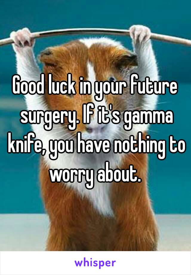 Good luck in your future surgery. If it's gamma knife, you have nothing to worry about. 