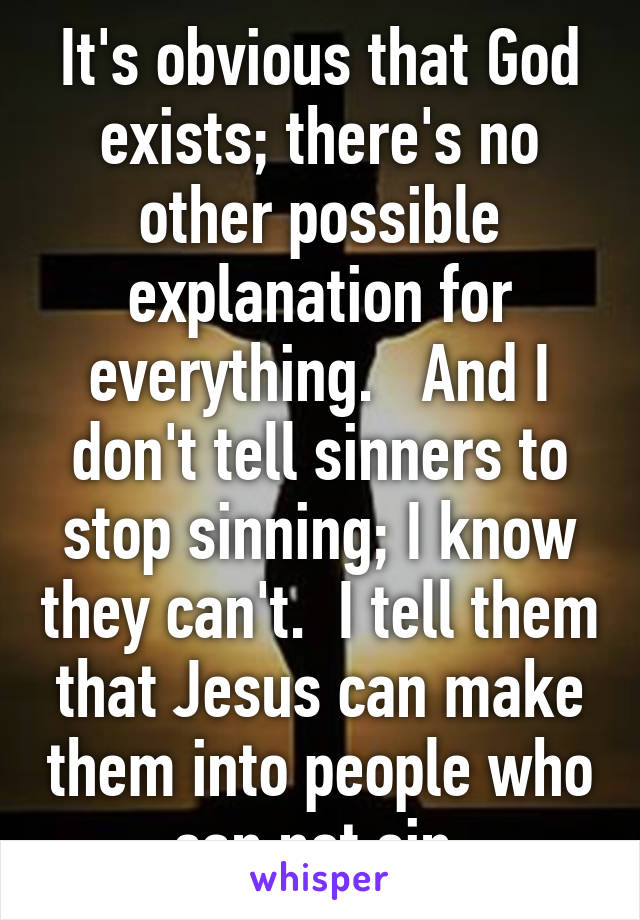 It's obvious that God exists; there's no other possible explanation for everything.   And I don't tell sinners to stop sinning; I know they can't.  I tell them that Jesus can make them into people who can not sin.