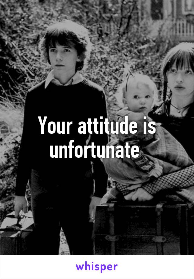 Your attitude is unfortunate 