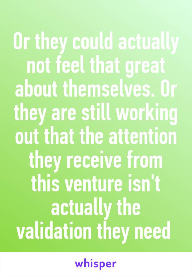 Or they could actually not feel that great about themselves. Or they are still working out that the attention they receive from this venture isn't actually the validation they need 