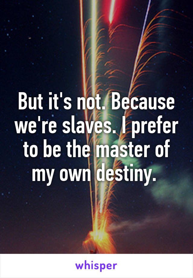 But it's not. Because we're slaves. I prefer to be the master of my own destiny. 