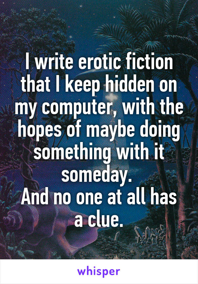 I write erotic fiction that I keep hidden on my computer, with the hopes of maybe doing something with it someday. 
And no one at all has a clue.