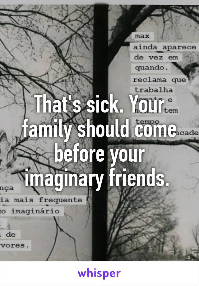 That's sick. Your family should come before your imaginary friends. 