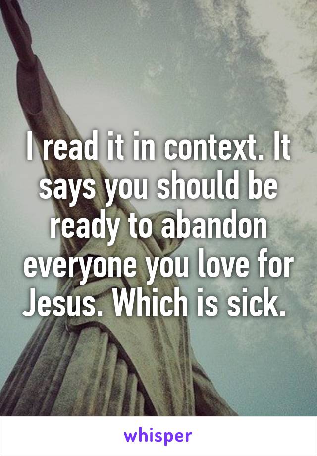 I read it in context. It says you should be ready to abandon everyone you love for Jesus. Which is sick. 