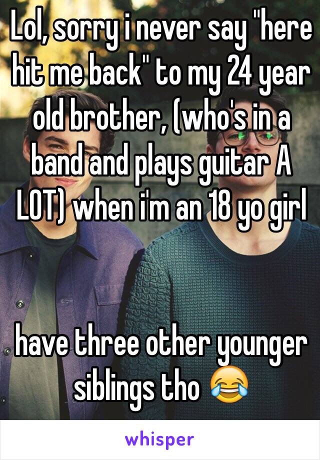 Lol, sorry i never say "here hit me back" to my 24 year old brother, (who's in a band and plays guitar A LOT) when i'm an 18 yo girl


 have three other younger siblings tho 😂