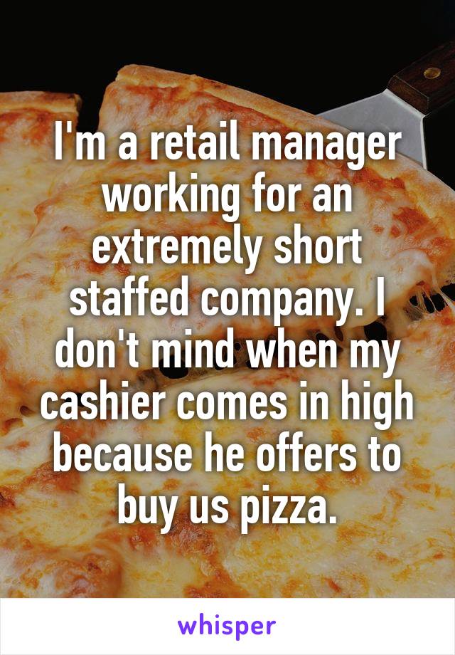 I'm a retail manager working for an extremely short staffed company. I don't mind when my cashier comes in high because he offers to buy us pizza.