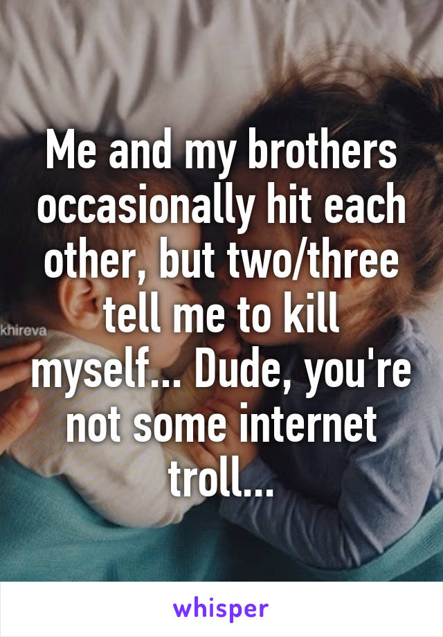 Me and my brothers occasionally hit each other, but two/three tell me to kill myself... Dude, you're not some internet troll...