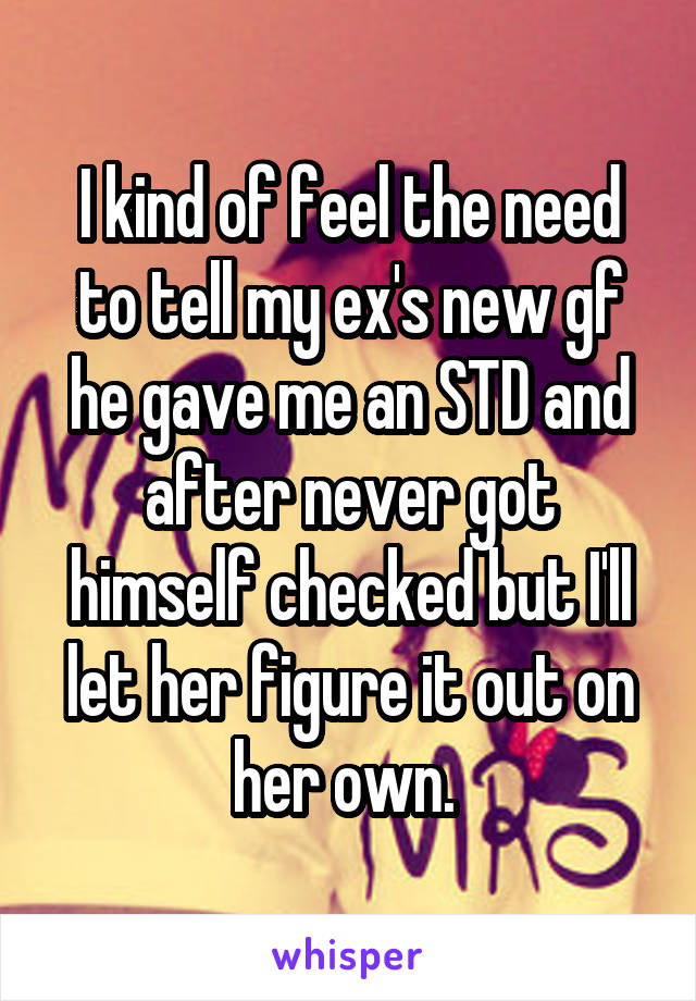 I kind of feel the need to tell my ex's new gf he gave me an STD and after never got himself checked but I'll let her figure it out on her own. 