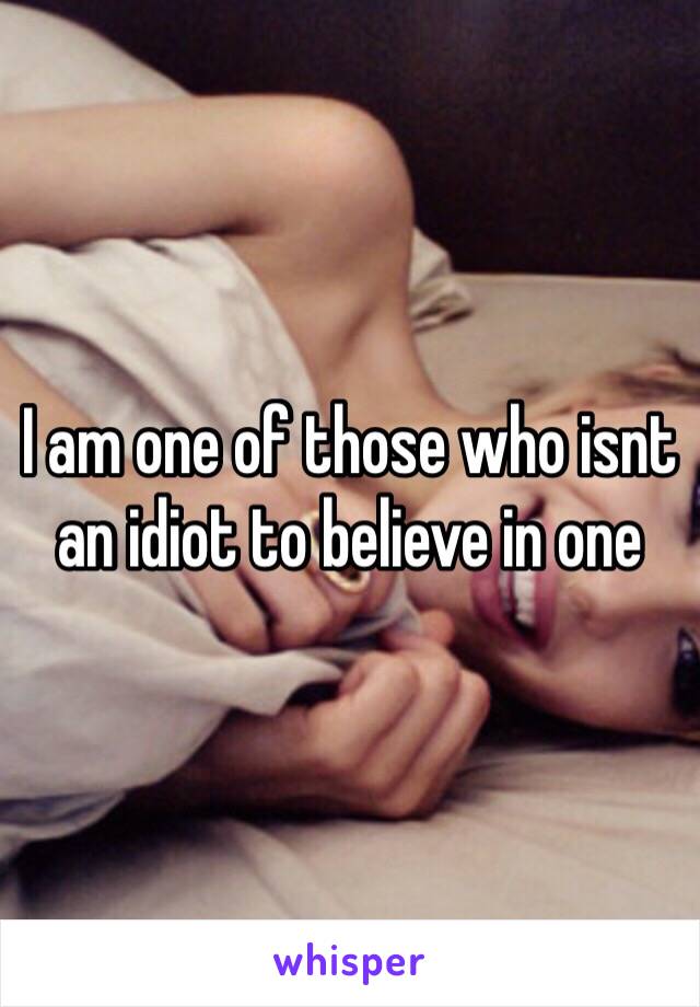 I am one of those who isnt an idiot to believe in one