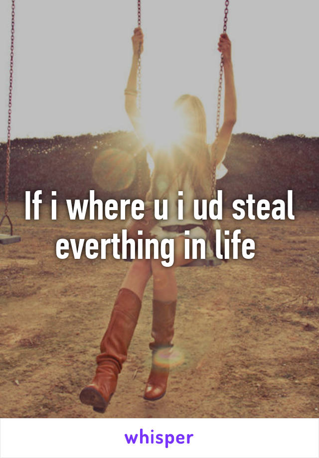 If i where u i ud steal everthing in life 