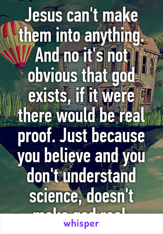 Jesus can't make them into anything. And no it's not obvious that god exists, if it were there would be real proof. Just because you believe and you don't understand science, doesn't make god real.