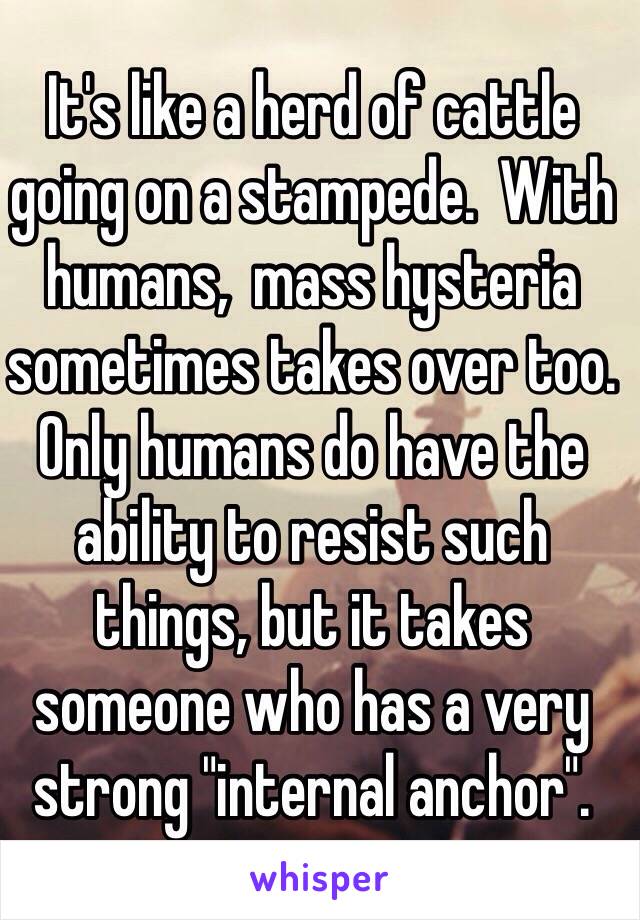 It's like a herd of cattle going on a stampede.  With humans,  mass hysteria sometimes takes over too.  Only humans do have the ability to resist such things, but it takes someone who has a very strong "internal anchor".