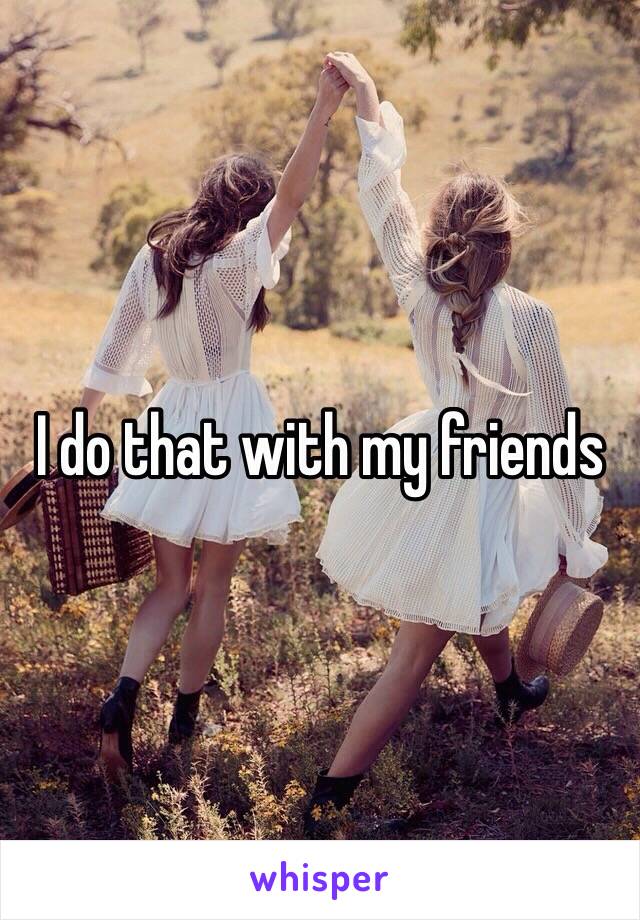 I do that with my friends