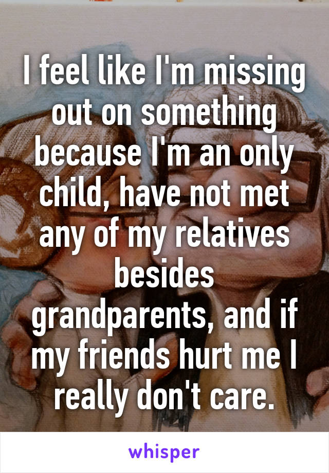 I feel like I'm missing out on something because I'm an only child, have not met any of my relatives besides grandparents, and if my friends hurt me I really don't care.