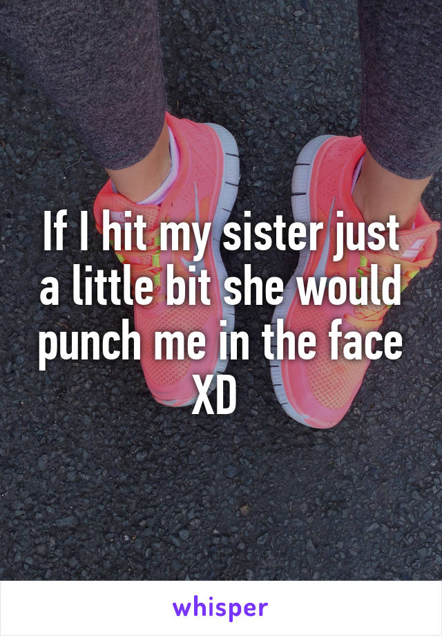 If I hit my sister just a little bit she would punch me in the face XD 