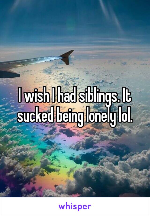 I wish I had siblings. It sucked being lonely lol.