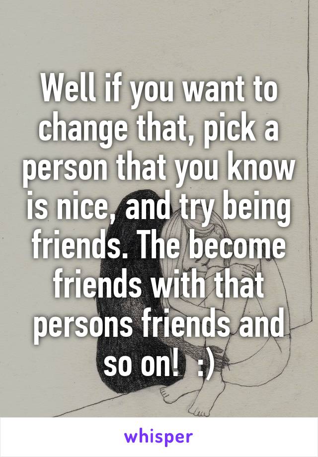 Well if you want to change that, pick a person that you know is nice, and try being friends. The become friends with that persons friends and so on!  :)