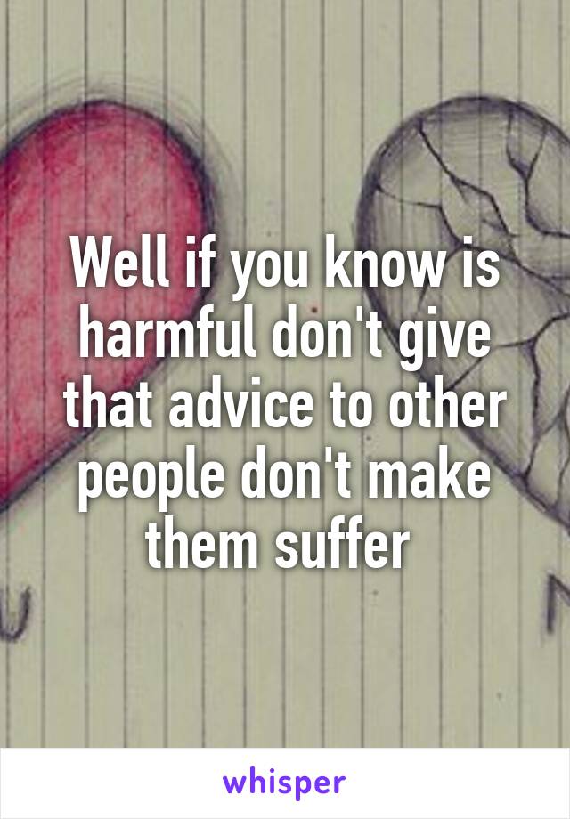 Well if you know is harmful don't give that advice to other people don't make them suffer 