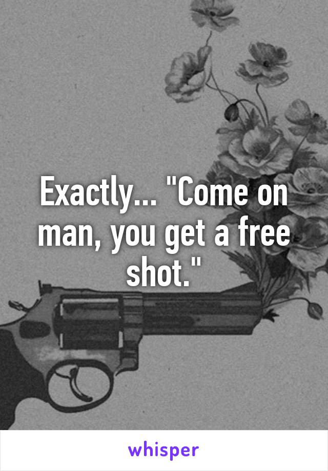 Exactly... "Come on man, you get a free shot."