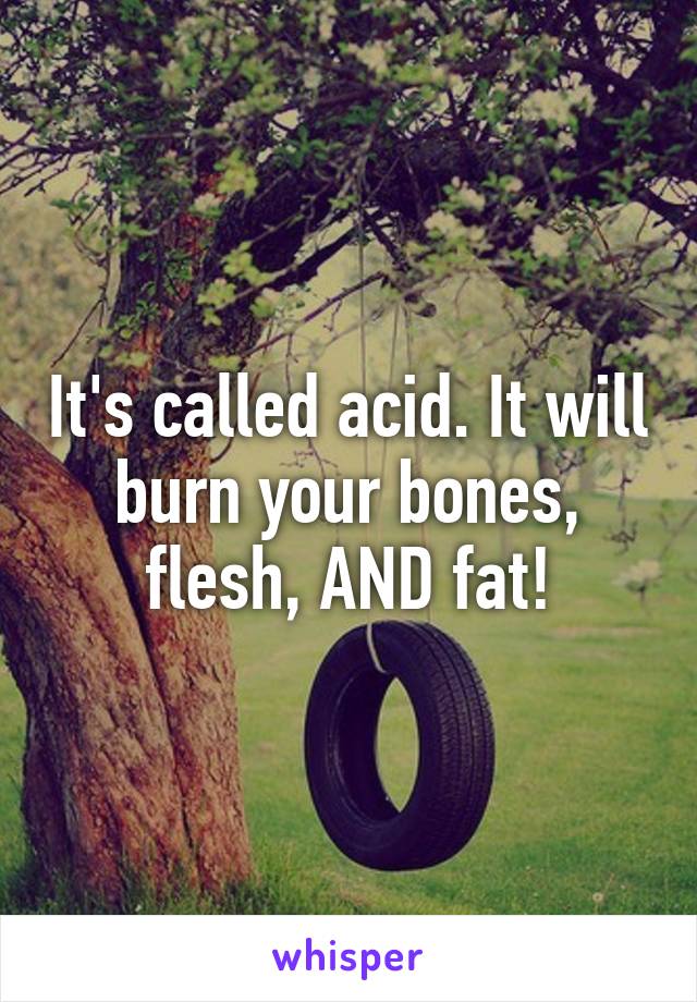 It's called acid. It will burn your bones, flesh, AND fat!