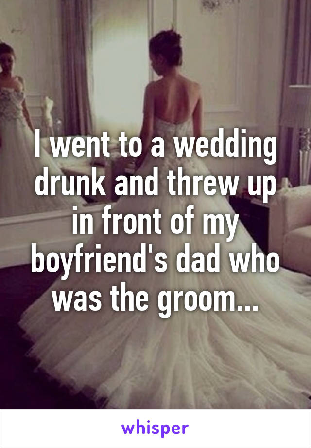 I went to a wedding drunk and threw up in front of my boyfriend's dad who was the groom...