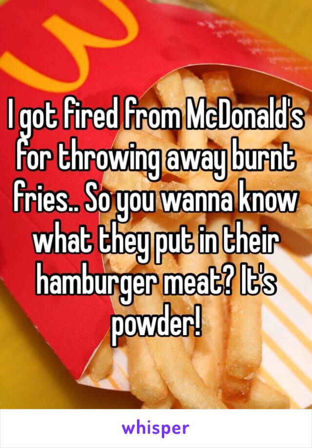 I got fired from McDonald's for throwing away burnt fries.. So you wanna know what they put in their hamburger meat? It's powder!
