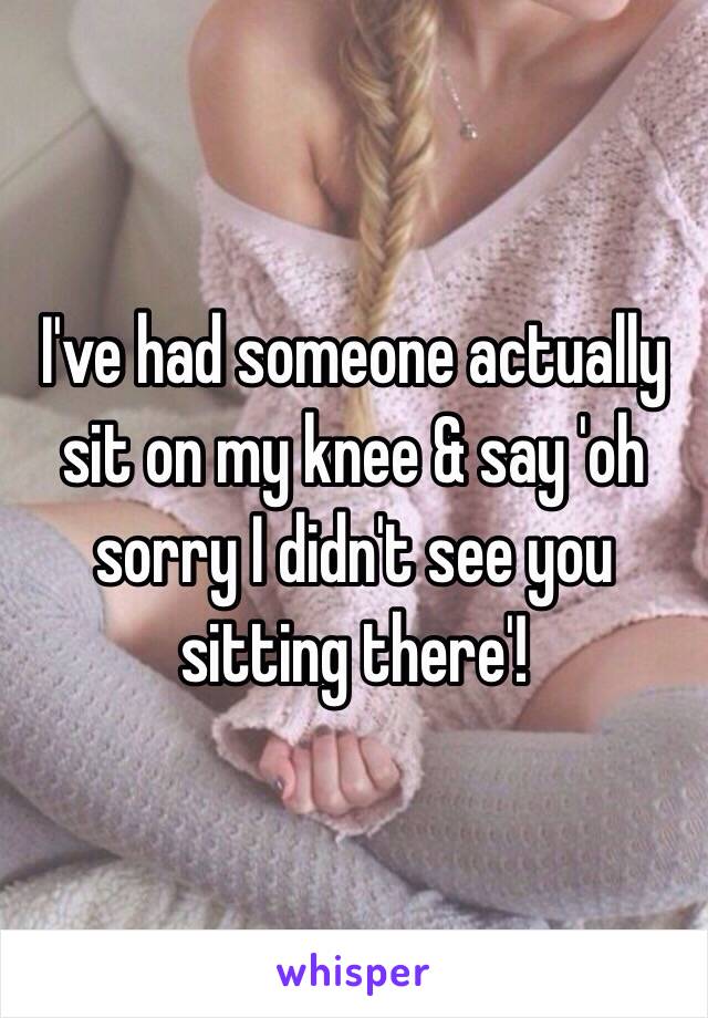 I've had someone actually  sit on my knee & say 'oh sorry I didn't see you sitting there'! 