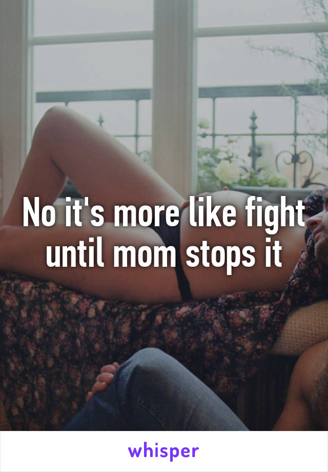 No it's more like fight until mom stops it