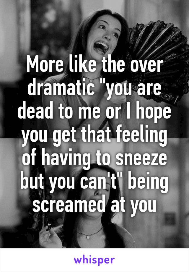 More like the over dramatic "you are dead to me or I hope you get that feeling of having to sneeze but you can't" being screamed at you