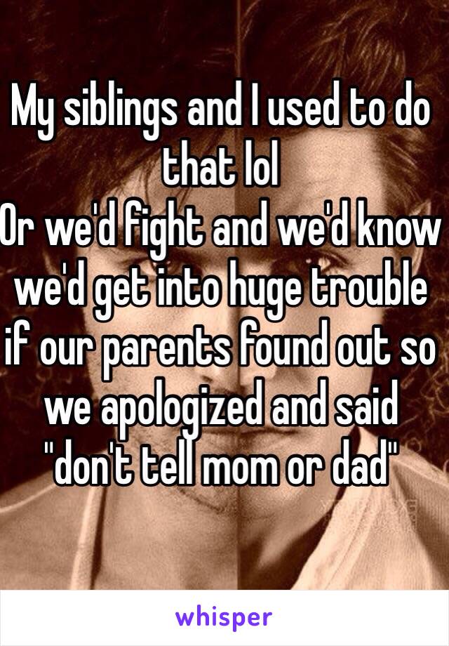 My siblings and I used to do that lol 
Or we'd fight and we'd know we'd get into huge trouble if our parents found out so we apologized and said "don't tell mom or dad" 