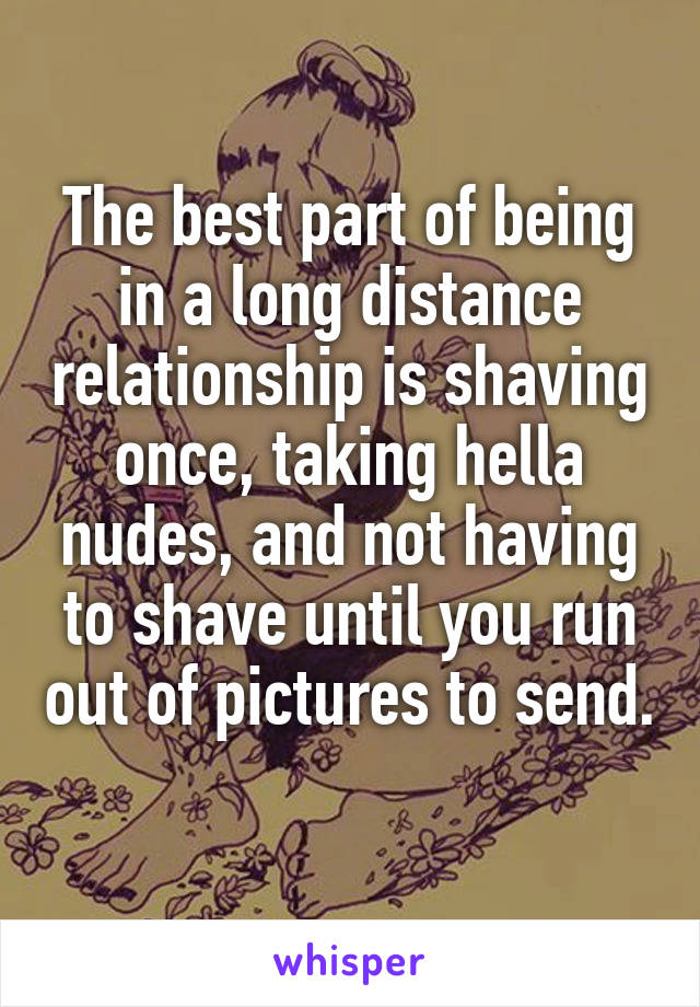 The best part of being in a long distance relationship is shaving once, taking hella nudes, and not having to shave until you run out of pictures to send. 