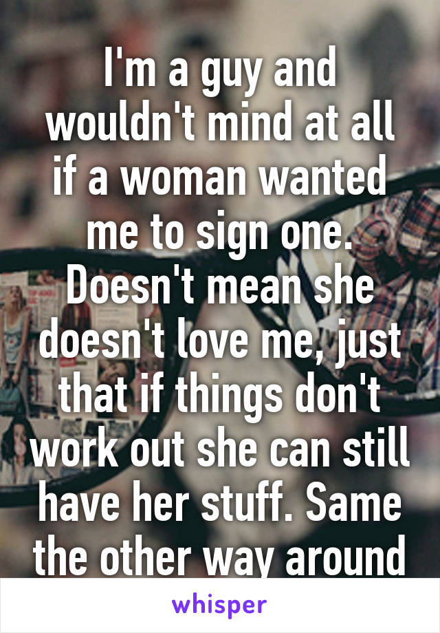 I'm a guy and wouldn't mind at all if a woman wanted me to sign one. Doesn't mean she doesn't love me, just that if things don't work out she can still have her stuff. Same the other way around